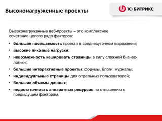 Высоконагруженные проекты


 Высоконагруженные веб-проекты – это комплексное
 сочетание целого ряда факторов:
 • большая посещаемость проекта в среднесуточном выражении;
 • высокие пиковые нагрузки;
 • невозможность кешировать страницы в силу сложной бизнес-
   логики;
 • большие интерактивные проекты: форумы, блоги, журналы;
 • индивидуальные страницы для отдельных пользователей;
 • большие объемы данных;
 • недостаточность аппаратных ресурсов по отношению к
   предыдущим факторам.
 