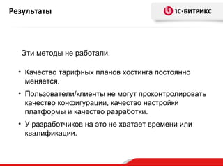 Результаты



  Эти методы не работали.

  • Качество тарифных планов хостинга постоянно
    меняется.
  • Пользователи/клиенты не могут проконтролировать
    качество конфигурации, качество настройки
    платформы и качество разработки.
  • У разработчиков на это не хватает времени или
    квалификации.
 