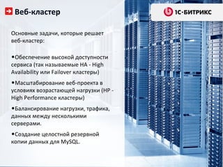 Веб-кластер

Основные задачи, которые решает
веб-кластер:

•Обеспечение высокой доступности
сервиса (так называемые HA - High
Availability или Failover кластеры)
•Масштабирование веб-проекта в
условиях возрастающей нагрузки (HP -
High Performance кластеры)
•Балансирование нагрузки, трафика,
данных между несколькими
серверами.
•Создание целостной резервной
копии данных для MySQL.
 