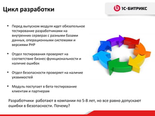 Цикл разработки

 • Перед выпуском модуля идет обязательное
   тестирование разработчиками на
   внутренних серверах с разными базами
   данных, операционными системами и
   версиями PHP

 • Отдел тестирования проверяет на
   соответствие бизнес-функциональности и
   наличие ошибок

 • Отдел безопасности проверяет на наличие
   уязвимостей

 • Модуль поступает в бета-тестирование
   клиентам и партнерам

 Разработчики работают в компании по 5-8 лет, но все равно допускают
 ошибки в безопасности. Почему?
 