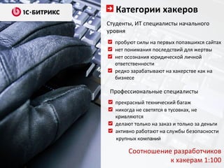 Категории хакеров
Студенты, ИТ специалисты начального
уровня
  пробуют силы на первых попавшихся сайтах
  нет понимания последствий для жертвы
  нет осознания юридической личной
  ответственности
  редко зарабатывают на хакерстве как на
  бизнесе

 Профессиональные специалисты
  прекрасный технический багаж
  никогда не светятся в тусовках, не
  кривляются
  делают только на заказ и только за деньги
  активно работают на службы безопасности
  крупных компаний

       Соотношение разработчиков
                  к хакерам 1:100
 