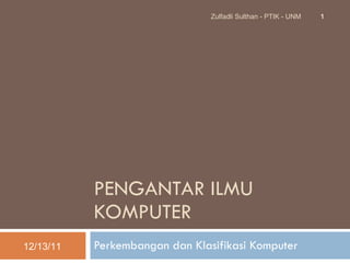 PENGANTAR ILMU KOMPUTER Perkembangan dan Klasifikasi Komputer 12/13/11 Zulfadli Sulthan - PTIK - UNM 