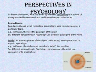 Perspectives In Psychology In the social sciences, what we mean by the term perspective is: A school of thought united by common ideas and focused on particular issues.  Related terms: Paradigm: A broad set of theoretical assumptions used to make sense of a particular topic. e.g.: In Physics, they use the paradigm of the atom So, different perspectives in Psychology use different paradigms of the mind Model: An abstract picture of the object under study; a metaphor used to explain a paradigm. e.g.: In Physics, they talk about particles in ‘orbit’, like satellites So, different perspectives in Psychology might compare the mind to a computer, or to a battlefield   