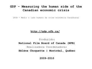 GDP - Measuring the human side of the
       Canadian economic crisis

 (PIB - Medir o lado humano da crise económica Canadiana)




                http://gdp.nfb.ca/

                  Produzido:
     National Film Board of Canada (NFB)
          Realizadora Coordenadora:
     Hélène Choquette | Montréal, Québec

                       2009-2010
 