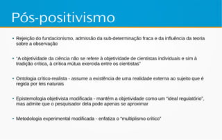 Pós-positivismo
● Rejeição do fundacionismo, admissão da sub-determinação fraca e da influência da teoria
sobre a observação
● “A objetividade da ciência não se refere à objetividade de cientistas individuais e sim à
tradição crítica, à crítica mútua exercida entre os cientistas”
● Ontologia crítico-realista - assume a existência de uma realidade externa ao sujeito que é
regida por leis naturais
● Epistemologia objetivista modificada - mantém a objetividade como um “ideal regulatório”,
mas admite que o pesquisador dela pode apenas se aproximar
● Metodologia experimental modificada - enfatiza o “multiplismo crítico”
 
