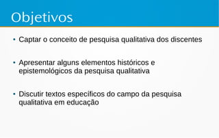 Objetivos
● Captar o conceito de pesquisa qualitativa dos discentes
● Apresentar alguns elementos históricos e
epistemológicos da pesquisa qualitativa
● Discutir textos específicos do campo da pesquisa
qualitativa em educação
 