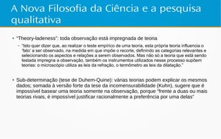 A Nova Filosofia da Ciência e a pesquisa
qualitativa
● “Theory-ladeness”: toda observação está impregnada de teoria
– “Isto quer dizer que, ao realizar o teste empírico de uma teoria, esta própria teoria influencia o
‘fato’ a ser observado, na medida em que impõe o recorte, definindo as categorias relevantes e
selecionando os aspectos e relações a serem observados. Mas não só a teoria que está sendo
testada impregna a observação, também os instrumentos utilizados nesse processo supõem
teorias: o microscópio utiliza as leis da refração, o termômetro as leis da dilatação.”
● Sub-determinação (tese de Duhem-Quine): várias teorias podem explicar os mesmos
dados; somada à versão forte da tese da incomensurabilidade (Kuhn), sugere que é
impossível basear uma teoria somente na observação, porque “frente a duas ou mais
teorias rivais, é impossível justificar racionalmente a preferência por uma delas”
 