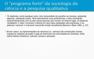 O “programa forte” da sociologia da
ciência e a pesquisa qualitativa
●
“O relativista, como qualquer outro, tem necessidade de escolher as crenças, aceitando
algumas, rejeitando outras. Terá naturalmente suas preferências, e elas coincidirão
caracteristicamente com as das outras pessoas que moram no mesmo lugar. As palavras
‘verdadeiro’ e ‘falso’ municiam o idioma em que estas avaliações são expressas, e as
palavras ‘racional’ e ‘irracional’ exercerão função semelhante (Barnes e Bloor 1981, p. 27)
● Bruno Latour: as representações da natureza (i.e., teorias) são construções sociais,
sujeitas às relações de poder e jogo de interesses da comunidade de cientistas, entre
outros fatores históricos, culturais, sociais e pessoais
 