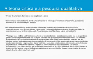 A teoria crítica e a pesquisa qualitativa
● O valor de uma teoria depende de sua relação com a práxis
● Horkheimer: a teoria tradicional aborda uma concepção de ciência que remonta ao cartesianismo, que aponta a
formulação de um sistema lógico dedutivo
● O conhecimento advém da análise de dados obtidos pela experiência controlada e que são traduzidos
matematicamente, livres de contradições, com precisão e generalização indepentemente de particularidades ou
aspectos externos ao fenômeno observado (“invariabilidade social da relação sujeito-teoria-objeto”)
● “Ao seguir esse modelo, a ciência tradicional teria se tornado abstrata e afastada da realidade, não se ocupando da
gênese social dos problemas nem das situações concretas nas quais os conhecimentos da ciência são aplicados.
Essa alienação se expressaria também na separação ilusória entre ciência e valor e entre o saber e o agir do
cientista, o que o preserva de assumir as contradições. O pensamento crítico, ao contrário, procura a superação das
dicotomias entre saber e agir, sujeito e objeto, e ciência e sociedade, enfatizando os determinantes sócio-históricos
da produção do conhecimento científico e o papel da ciência na divisão social do trabalho. O sujeito do
conhecimento é um sujeito histórico que se encontra inserido em um processo igualmente histórico que o influencia.
O teórico crítico assume essa condição e procura intervir no processo histórico visando a emancipação do homem
através de uma ordem social mais justa.”
 