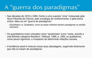 A “guerra dos paradigmas”
● Nas décadas de 1970 e 1980, frente a uma suposta “crise” instaurada pela
Nova Filosofia da Ciência, pela sociologia do conhecimento, e pela teoria
crítica, falou-se em “guerra de paradigmas”
– Quantitativo vs. Qualitativo, como se esses métodos fossem paradigmas no sentido
kuhniano!
● Os quantitativos eram criticados como “positivistas” (uma “vasta, amorfa e
mal definida categoria filosófica”; Oldroyd, 1986, p. 169); os qualitativos,
como pouco rigorosos, e incapazes de determinar relações causais.
● A tendência atual é misturar essas duas abordagens, sugerindo fortemente
que não se tratam de paradigmas
 