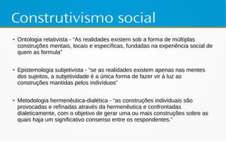 Construtivismo social
● Ontologia relativista - “As realidades existem sob a forma de múltiplas
construções mentais, locais e específicas, fundadas na experiência social de
quem as formula”
● Epistemologia subjetivista - “se as realidades existem apenas nas mentes
dos sujeitos, a subjetividade é a única forma de fazer vir à luz as
construções mantidas pelos indivíduos”
● Metodologia hermenêutica-dialética - “as construções individuais são
provocadas e refinadas através da hermenêutica e confrontadas
dialeticamente, com o objetivo de gerar uma ou mais construções sobre as
quais haja um significativo consenso entre os respondentes.”
 