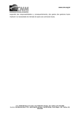 www.cnm.org.br
Sede: SCRS 505 bloco C 3º andar • Cep 70350-530 • Brasília – DF • Tel/Fax: (61) 2101-6000
Escritório: Rua Marcílio Dias nº 574 – Bairro Menino de Deus • Cep 90130-000 • Porto Alegre – RS • Tel/Fax: (51)
3232-3330
expansão das responsabilidades e, consequentemente, dos gastos dos gestores locais
implicam na necessidade da retirada do apoio aos carnavais locais.
 
