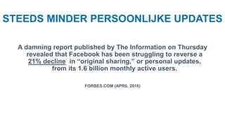 STEEDS MINDER PERSOONLIJKE UPDATES
A damning report published by The Information on Thursday
revealed that Facebook has been struggling to reverse a
21% decline in “original sharing,” or personal updates,
from its 1.6 billion monthly active users.
FORBES.COM (APRIL 2016)
 