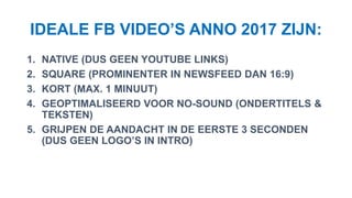 IDEALE FB VIDEO’S ANNO 2017 ZIJN:
1. NATIVE (DUS GEEN YOUTUBE LINKS)
2. SQUARE (PROMINENTER IN NEWSFEED DAN 16:9)
3. KORT (MAX. 1 MINUUT)
4. GEOPTIMALISEERD VOOR NO-SOUND (ONDERTITELS &
TEKSTEN)
5. GRIJPEN DE AANDACHT IN DE EERSTE 3 SECONDEN
(DUS GEEN LOGO’S IN INTRO)
 