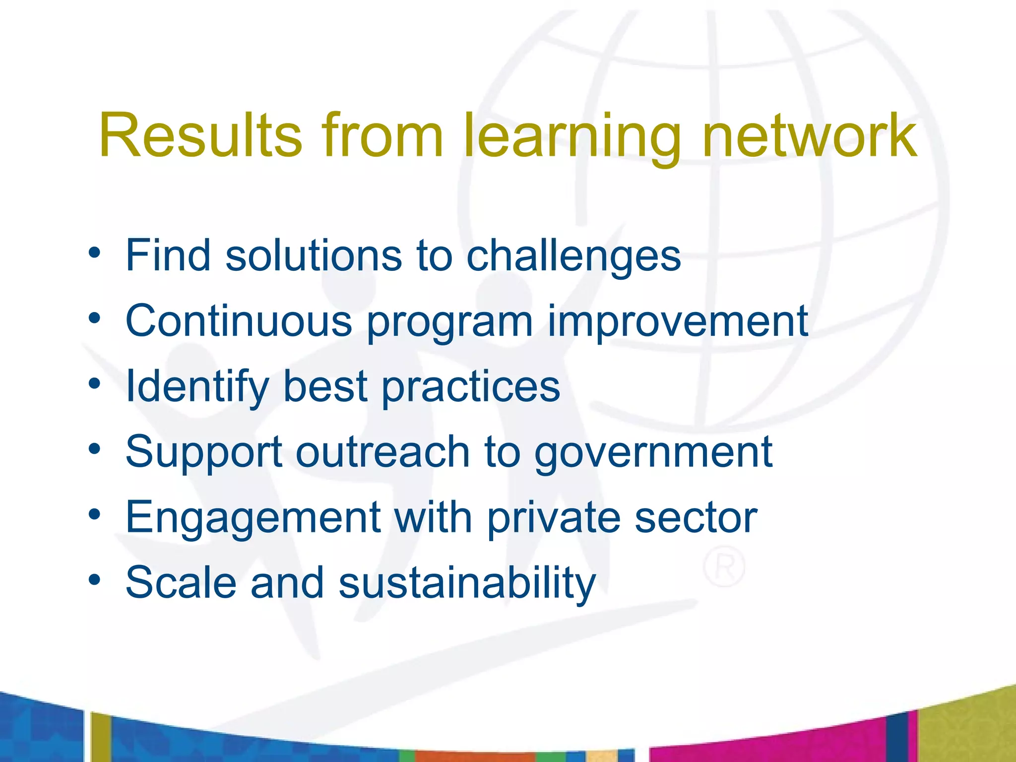 Results from learning network
• Find solutions to challenges
• Continuous program improvement
• Identify best practices
• Support outreach to government
• Engagement with private sector
• Scale and sustainability
 