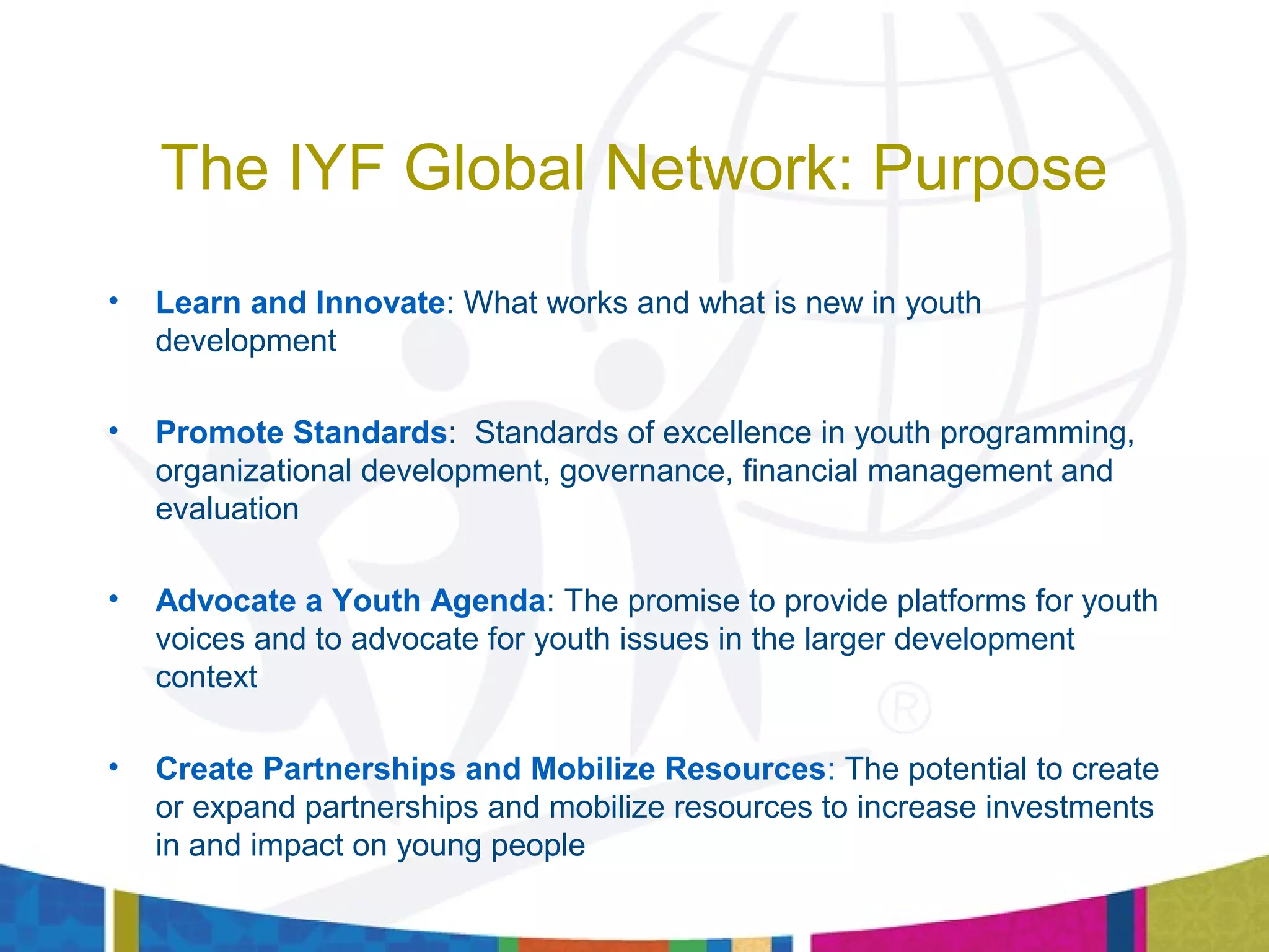 The IYF Global Network: Purpose
• Learn and Innovate: What works and what is new in youth
development
• Promote Standards: Standards of excellence in youth programming,
organizational development, governance, financial management and
evaluation
• Advocate a Youth Agenda: The promise to provide platforms for youth
voices and to advocate for youth issues in the larger development
context
• Create Partnerships and Mobilize Resources: The potential to create
or expand partnerships and mobilize resources to increase investments
in and impact on young people
 