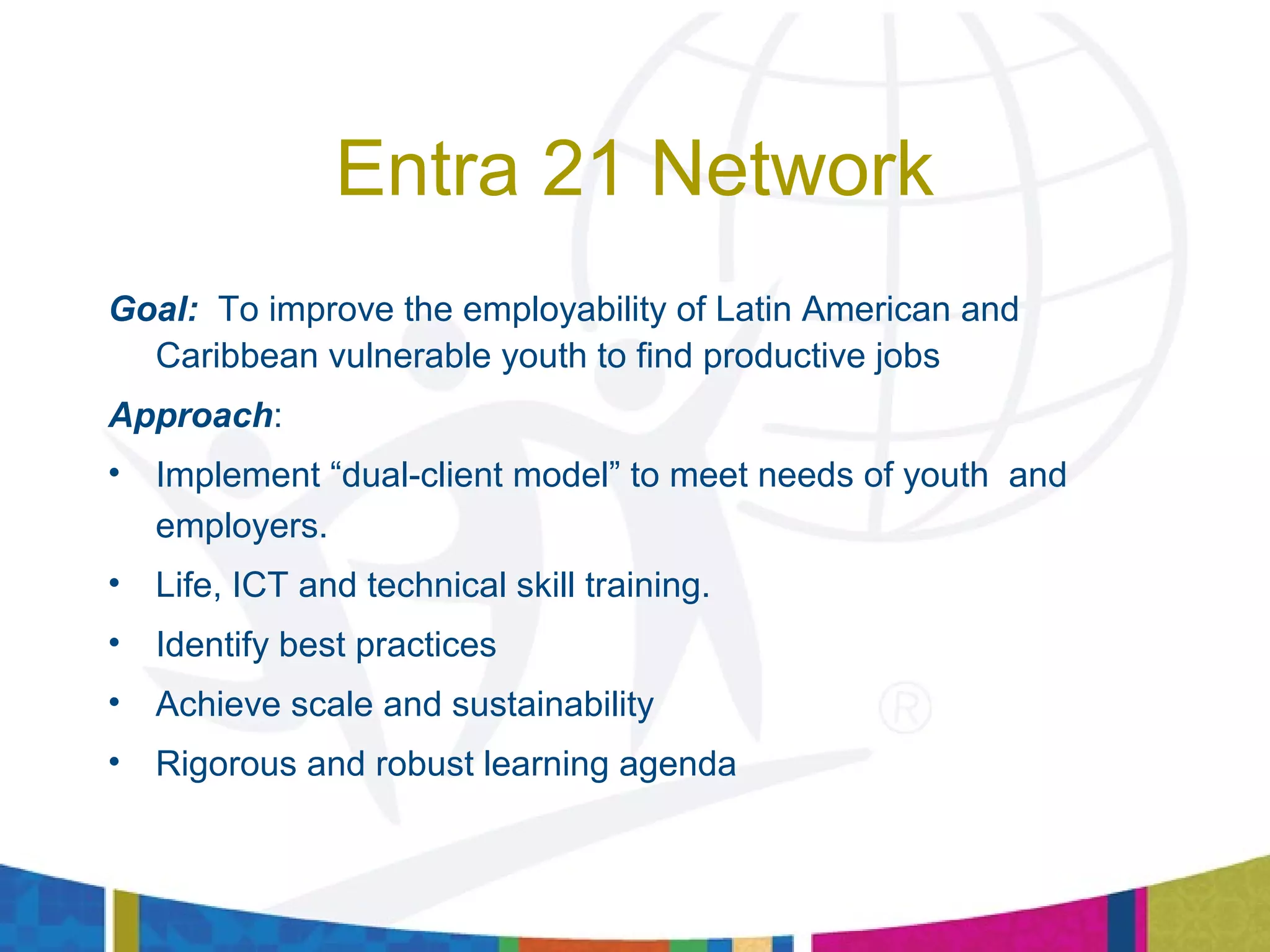 Entra 21 Network
Goal: To improve the employability of Latin American and
Caribbean vulnerable youth to find productive jobs
Approach:
• Implement “dual-client model” to meet needs of youth and
employers.
• Life, ICT and technical skill training.
• Identify best practices
• Achieve scale and sustainability
• Rigorous and robust learning agenda
 