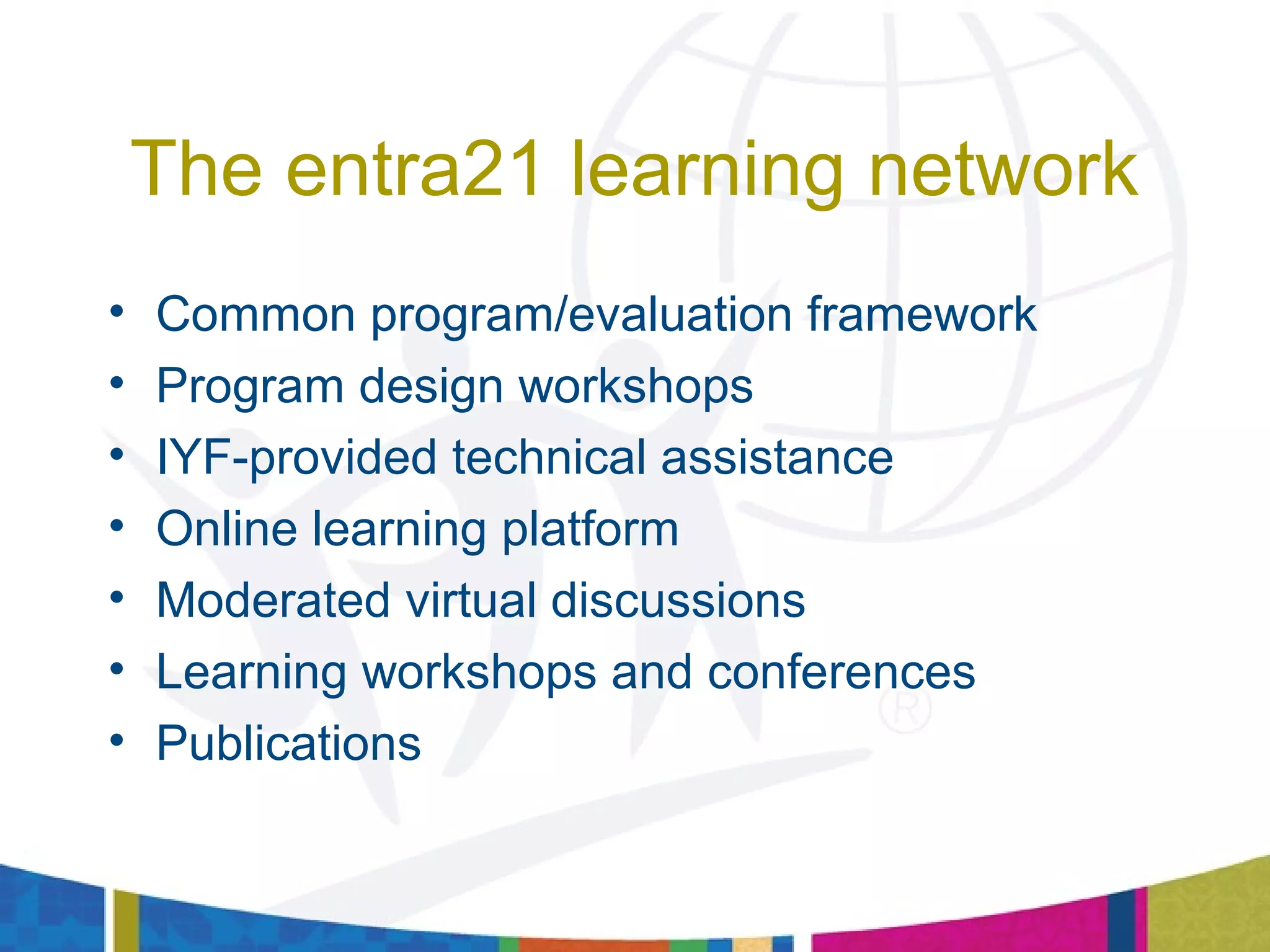 The entra21 learning network
• Common program/evaluation framework
• Program design workshops
• IYF-provided technical assistance
• Online learning platform
• Moderated virtual discussions
• Learning workshops and conferences
• Publications
 