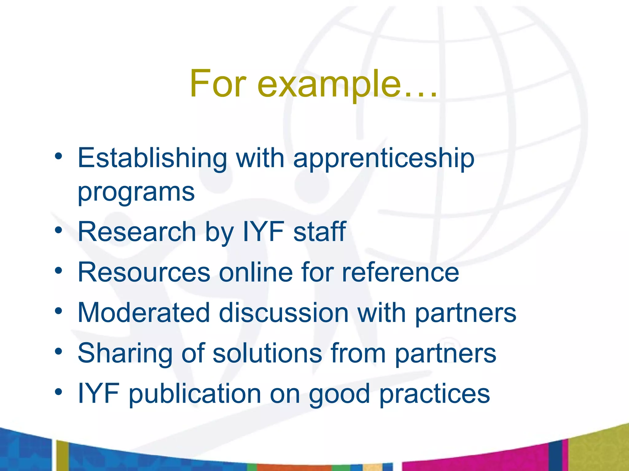 For example…
• Establishing with apprenticeship
programs
• Research by IYF staff
• Resources online for reference
• Moderated discussion with partners
• Sharing of solutions from partners
• IYF publication on good practices
 