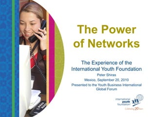 The Power
of Networks
The Experience of the
International Youth Foundation
Peter Shiras
Mexico, September 20, 2010
Presented to the Youth Business International
Global Forum
 