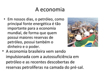 A economia Em nossos dias, o petróleo, como principal fonte energética é tão importante para a economia mundial, de forma que quem possui maiores reservas de petróleo, possui também o dinheiro e o poder.  A economia brasileira vem sendo impulsionada com a autossuficiência em petróleo e as recentes descobertas de reservas petrolíferas na camada do pré-sal. 