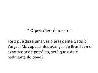 “  O petróleo é nosso! ” Foi o que disse uma vez o presidente Getúlio Vargas. Mas apesar dos avanços do Brasil como exportador de petróleo, será que este é realmente do povo? 