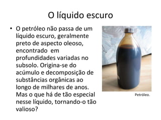 O líquido escuro O petróleo não passa de um líquido escuro, geralmente preto de aspecto oleoso, encontrado  em profundidades variadas no subsolo. Origina-se do acúmulo e decomposição de substâncias orgânicas ao longo de milhares de anos. Mas o que há de tão especial nesse líquido, tornando-o tão valioso? Petróleo. 