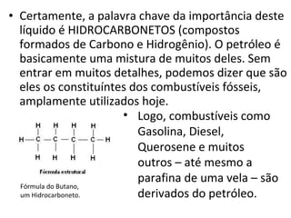 Certamente, a palavra chave da importância deste líquido é HIDROCARBONETOS (compostos formados de Carbono e Hidrogênio). O petróleo é basicamente uma mistura de muitos deles. Sem entrar em muitos detalhes, podemos dizer que são eles os constituíntes dos combustíveis fósseis, amplamente utilizados hoje.  Logo, combustíveis como Gasolina, Diesel, Querosene e muitos outros – até mesmo a parafina de uma vela – são derivados do petróleo. Fórmula do Butano,  um Hidrocarboneto. 