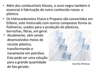 Além dos combustíveis fósseis, o ouro negro também é essencial à fabricação de outro conhecido nosso: o plástico. Os hidrocarbonetos Etano e Propano são convertidos em Etileno, este misturado com outros compostos forma os Polímeros, usados para a produção de plásticos, borrachas, fibras, em geral.  Garrafas Plásticas. Atualmente, vêm sendo desenvolvidos meios de reciclar plástico, transformando-o novamente em petróleo. Esta pode ser uma solução para a grande quantidade de lixo gerado. 