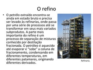 O refino O petrélo extraído encontra-se ainda em estado bruto e precisa ser levado às refinarias, onde passa por uma série de processos até se transformar em seus mais variados subprodutos. A parte mais importante do refino é um processo de separação de misturas conhecido por destilação fracionada. O petróleo é aquecido até evaporar e “sobe” a coluna de fracionamento, condensando em diferentes temperaturas, em diferentes patamares, originando diferentes derivados. Refinaria. 