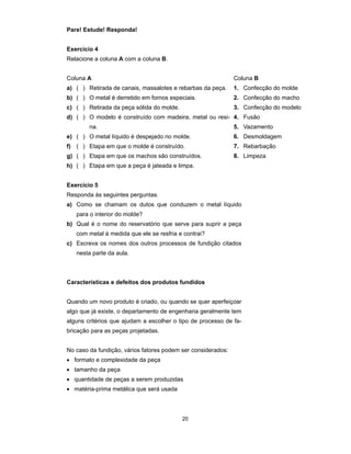 20 
Pare! Estude! Responda! 
Exercício 4 
Relacione a coluna A com a coluna B. 
Coluna A Coluna B 
a) ( ) Retirada de canais, massalotes e rebarbas da peça. 1. Confecção do molde 
b) ( ) O metal é derretido em fornos especiais. 2. Confecção do macho 
c) ( ) Retirada da peça sólida do molde. 3. Confecção do modelo 
d) ( ) O modelo é construído com madeira, metal ou resi-na. 
4. Fusão 
5. Vazamento 
e) ( ) O metal líquido é despejado no molde. 6. Desmoldagem 
f) ( ) Etapa em que o molde é construído. 7. Rebarbação 
g) ( ) Etapa em que os machos são construídos. 8. Limpeza 
h) ( ) Etapa em que a peça é jateada e limpa. 
Exercício 5 
Responda às seguintes perguntas. 
a) Como se chamam os dutos que conduzem o metal líquido 
para o interior do molde? 
b) Qual é o nome do reservatório que serve para suprir a peça 
com metal à medida que ele se resfria e contrai? 
c) Escreva os nomes dos outros processos de fundição citados 
nesta parte da aula. 
Características e defeitos dos produtos fundidos 
Quando um novo produto é criado, ou quando se quer aperfeiçoar 
algo que já existe, o departamento de engenharia geralmente tem 
alguns critérios que ajudam a escolher o tipo de processo de fa-bricação 
para as peças projetadas. 
No caso da fundição, vários fatores podem ser considerados: 
• formato e complexidade da peça 
• tamanho da peça 
• quantidade de peças a serem produzidas 
• matéria-prima metálica que será usada 
 