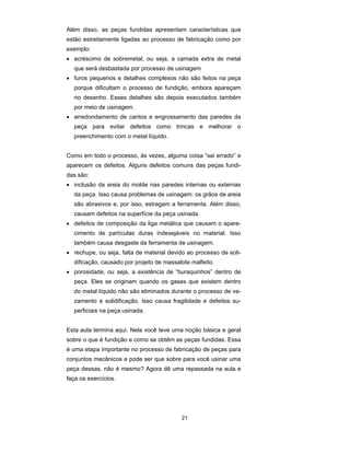 Além disso, as peças fundidas apresentam características que 
estão estreitamente ligadas ao processo de fabricação como por 
exemplo: 
• acréscimo de sobremetal, ou seja, a camada extra de metal 
que será desbastada por processo de usinagem 
• furos pequenos e detalhes complexos não são feitos na peça 
porque dificultam o processo de fundição, embora apareçam 
no desenho. Esses detalhes são depois executados também 
por meio de usinagem. 
• arredondamento de cantos e engrossamento das paredes da 
peça para evitar defeitos como trincas e melhorar o 
preenchimento com o metal líquido. 
Como em todo o processo, às vezes, alguma coisa “sai errado” e 
aparecem os defeitos. Alguns defeitos comuns das peças fundi-das 
21 
são: 
• inclusão da areia do molde nas paredes internas ou externas 
da peça. Isso causa problemas de usinagem: os grãos de areia 
são abrasivos e, por isso, estragam a ferramenta. Além disso, 
causam defeitos na superfície da peça usinada. 
• defeitos de composição da liga metálica que causam o apare-cimento 
de partículas duras indesejáveis no material. Isso 
também causa desgaste da ferramenta de usinagem. 
• rechupe, ou seja, falta de material devido ao processo de soli-dificação, 
causado por projeto de massalote malfeito. 
• porosidade, ou seja, a existência de “buraquinhos” dentro de 
peça. Eles se originam quando os gases que existem dentro 
do metal líquido não são eliminados durante o processo de va-zamento 
e solidificação. Isso causa fragilidade e defeitos su-perficiais 
na peça usinada. 
Esta aula termina aqui. Nela você teve uma noção básica e geral 
sobre o que é fundição e como se obtêm as peças fundidas. Essa 
é uma etapa importante no processo de fabricação de peças para 
conjuntos mecânicos e pode ser que sobre para você usinar uma 
peça dessas, não é mesmo? Agora dê uma repassada na aula e 
faça os exercícios. 
 