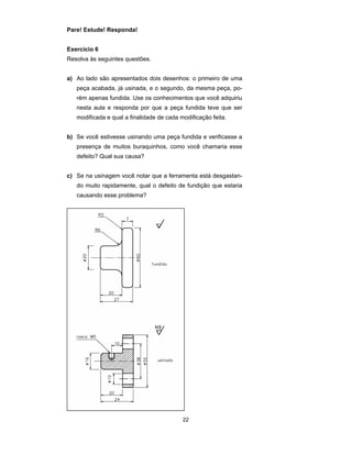 22 
Pare! Estude! Responda! 
Exercício 6 
Resolva às seguintes questões. 
a) Ao lado são apresentados dois desenhos: o primeiro de uma 
peça acabada, já usinada, e o segundo, da mesma peça, po-rém 
apenas fundida. Use os conhecimentos que você adquiriu 
nesta aula e responda por que a peça fundida teve que ser 
modificada e qual a finalidade de cada modificação feita. 
b) Se você estivesse usinando uma peça fundida e verificasse a 
presença de muitos buraquinhos, como você chamaria esse 
defeito? Qual sua causa? 
c) Se na usinagem você notar que a ferramenta está desgastan-do 
muito rapidamente, qual o defeito de fundição que estaria 
causando esse problema? 
 