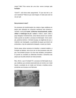meçar? Não? Pois vamos dar uma dica: vamos começar pela 
fundição. 
“Como?!”, você deve estar perguntando, “O que isso tem a ver 
com mecânica?” Mais do que você imagina. E nesta aula você vai 
ver por quê. 
12 
Que processo é esse? 
Os processos de transformação dos metais e ligas metálicas em 
peças para utilização em conjuntos mecânicos são inúmeros e 
variados: você pode fundir, conformar mecanicamente, soldar, 
utilizar a metalurgia do pó e usinar o metal e, assim, obter a 
peça desejada. Evidentemente, vários fatores devem ser conside-rados 
quando se escolhe o processo de fabricação. Como exem-plo, 
podemos lembrar: o formato da peça, as exigências de uso, o 
material a ser empregado, a quantidade de peças que devem ser 
produzidas, o tipo de acabamento desejado, e assim por diante. 
Dentre essas várias maneiras de trabalhar o material metálico, a 
fundição se destaca, não só por ser um dos processos mais anti-gos, 
mas também porque é um dos mais versáteis, principalmen-te 
quando se considera os diferentes formatos e tamanhos das 
peças que se pode produzir por esse processo. 
Mas, afinal, o que é fundição? É o processo de fabricação de pe-ças 
metálicas que consiste essencialmente em encher com metal 
líquido a cavidade de um molde com formato e medidas corres-pondentes 
aos da peça a ser fabricada. 
 