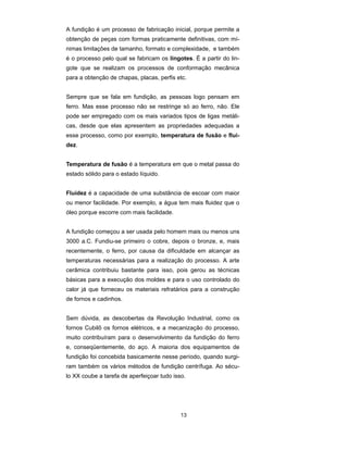 A fundição é um processo de fabricação inicial, porque permite a 
obtenção de peças com formas praticamente definitivas, com mí-nimas 
limitações de tamanho, formato e complexidade, e também 
é o processo pelo qual se fabricam os lingotes. É a partir do lin-gote 
que se realizam os processos de conformação mecânica 
para a obtenção de chapas, placas, perfis etc. 
Sempre que se fala em fundição, as pessoas logo pensam em 
ferro. Mas esse processo não se restringe só ao ferro, não. Ele 
pode ser empregado com os mais variados tipos de ligas metáli-cas, 
desde que elas apresentem as propriedades adequadas a 
esse processo, como por exemplo, temperatura de fusão e flui-dez. 
Temperatura de fusão é a temperatura em que o metal passa do 
estado sólido para o estado líquido. 
Fluidez é a capacidade de uma substância de escoar com maior 
ou menor facilidade. Por exemplo, a água tem mais fluidez que o 
óleo porque escorre com mais facilidade. 
A fundição começou a ser usada pelo homem mais ou menos uns 
3000 a.C. Fundiu-se primeiro o cobre, depois o bronze, e, mais 
recentemente, o ferro, por causa da dificuldade em alcançar as 
temperaturas necessárias para a realização do processo. A arte 
cerâmica contribuiu bastante para isso, pois gerou as técnicas 
básicas para a execução dos moldes e para o uso controlado do 
calor já que forneceu os materiais refratários para a construção 
de fornos e cadinhos. 
Sem dúvida, as descobertas da Revolução Industrial, como os 
fornos Cubilô os fornos elétricos, e a mecanização do processo, 
muito contribuíram para o desenvolvimento da fundição do ferro 
e, conseqüentemente, do aço. A maioria dos equipamentos de 
fundição foi concebida basicamente nesse período, quando surgi-ram 
também os vários métodos de fundição centrífuga. Ao sécu-lo 
XX coube a tarefa de aperfeiçoar tudo isso. 
13 
 
