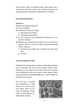 Para entender melhor a importância disso, basta lembrar que a 
produção de máquinas em geral e de máquinas-ferramenta, má-quinas 
operatrizes e agrícolas é impensável sem a fundição. 
14 
Pare! Estude! Responda! 
Exercício 1 
Responda às seguintes perguntas. 
a) O que é fundição? 
b) Comparando o óleo com a água, 
1. Qual possui maior fluidez? 
2. Qual possui menor fluidez? 
c) Por que a fluidez é uma propriedade importante para o pro-cesso 
de fundição? 
d) Sabendo que a temperatura de fusão do aço é de aproxima-damente 
1600ºC e a do ferro fundido é de aproximadamente 
1200ºC, responda: 
1. Qual dos dois é melhor para a produção de peças fundi-das? 
2. Por quê? 
Levando vantagem em tudo 
Estudando este módulo sobre processos de fabricação mecânica, 
você vai perceber que esses utilizam sempre produtos semi-acabados, 
ou seja, chapas, barras, perfis, tubos, fios e arames, 
como matéria-prima. Quer dizer, existem várias etapas de fabri-cação 
que devem ser realizadas antes que o material metálico se 
transforme em uma peça. 
Por outro lado, a fundição 
parte diretamente do metal 
líquido e, no mínimo, econo-miza 
etapas dentro do pro-cesso 
de fabricação. Vamos, 
então, ver mais algumas van-tagens 
desse processo. 
 