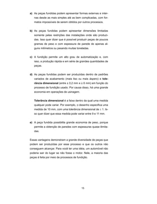 a) As peças fundidas podem apresentar formas externas e inter-nas 
desde as mais simples até as bem complicadas, com for-matos 
impossíveis de serem obtidos por outros processos. 
b) As peças fundidas podem apresentar dimensões limitadas 
somente pelas restrições das instalações onde são produzi-das. 
Isso quer dizer que é possível produzir peças de poucos 
gramas de peso e com espessura de parede de apenas al-guns 
milímetros ou pesando muitas toneladas. 
c) A fundição permite um alto grau de automatização e, com 
isso, a produção rápida e em série de grandes quantidades de 
peças. 
d) As peças fundidas podem ser produzidas dentro de padrões 
variados de acabamento (mais liso ou mais áspero) e tole-rância 
dimensional (entre ± 0,2 mm e ± 6 mm) em função do 
processo de fundição usado. Por causa disso, há uma grande 
economia em operações de usinagem. 
Tolerância dimensional é a faixa dentro da qual uma medida 
qualquer pode variar. Por exemplo, o desenho especifica uma 
medida de 10 mm, com uma tolerância dimensional de ± 1. Is-so 
quer dizer que essa medida pode variar entre 9 e 11 mm. 
e) A peça fundida possibilita grande economia de peso, porque 
permite a obtenção de paredes com espessuras quase ilimita-das. 
Essas vantagens demonstram a grande diversidade de peças que 
podem ser produzidas por esse processo e que os outros não 
conseguem alcançar. Para você ter uma idéia, um automóvel não 
poderia sair do lugar se não fosse o motor. Nele, a maioria das 
peças é feita por meio de processos de fundição. 
15 
 