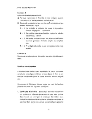 16 
Pare! Estude! Responda! 
Exercício 2 
Responda às seguintes perguntas. 
a) Por que o processo de fundição é mais vantajoso quando 
comparado com outros processos de fabricação? 
b) Escreva V para as sentenças corretas ou F para as sentenças 
erradas mostradas a seguir. 
1. ( ) Na fundição, a produção de peças é demorada e 
sempre em pequena quantidade. 
2. ( ) As medidas das peças fundidas podem ter tolerân-cias 
entre 0,2 e 6 mm. 
3. ( ) As peças fundidas podem ter tamanhos pequenos 
ou muito grandes e formatos simples ou complica-dos. 
4. ( ) A fundição só produz peças com acabamento muito 
áspero. 
Exercício 3 
Reescreva corretamente as afirmações que você considerou er-radas. 
Fundição passo-a-passo 
A matéria-prima metálica para a produção de peças fundidas é 
constituída pelas ligas metálicas ferrosas (ligas de ferro e car-bono) 
e não-ferrosas (ligas de cobre, alumínio, zinco e magné-sio). 
O processo de fabricação dessas peças por meio de fundição 
pode ser resumido nas seguintes operações: 
1. Confecção do modelo – Essa etapa consiste em construir 
um modelo com o formato aproximado da peça a ser fundida. 
Esse modelo vai servir para a construção do molde e suas 
dimensões devem prever a contração do metal quando ele se 
solidificar bem como um eventual sobremetal para posterior 
 