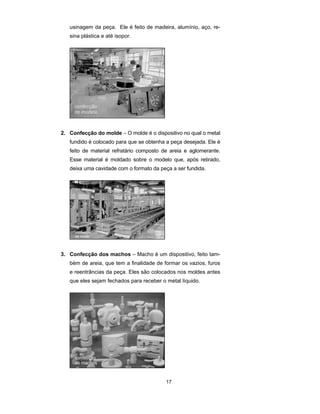 usinagem da peça. Ele é feito de madeira, alumínio, aço, re-sina 
17 
plástica e até isopor. 
2. Confecção do molde – O molde é o dispositivo no qual o metal 
fundido é colocado para que se obtenha a peça desejada. Ele é 
feito de material refratário composto de areia e aglomerante. 
Esse material é moldado sobre o modelo que, após retirado, 
deixa uma cavidade com o formato da peça a ser fundida. 
3. Confecção dos machos – Macho é um dispositivo, feito tam-bém 
de areia, que tem a finalidade de formar os vazios, furos 
e reentrâncias da peça. Eles são colocados nos moldes antes 
que eles sejam fechados para receber o metal líquido. 
 