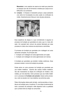 Massalote é uma espécie de reserva de metal que preenche 
os espaços que vão se formando à medida que a peça vai so-lidificando 
19 
e se contraindo. 
8. Limpeza - A limpeza é necessária porque a peça apresenta 
uma série de incrustações da areia usada na confecção do 
molde. Geralmente ela é feita por meio de jatos abrasivos. 
Essa seqüência de etapas é a que normalmente é seguida no 
processo de fundição por gravidade em areia, que é o mais utili-zado. 
Um exemplo bem comum de produto fabricado por esse 
processo é o bloco dos motores de automóveis e caminhões. 
O processo de fundição por gravidade com moldagem em areia 
apresenta variações. As principais são: 
• fundição com moldagem em areia aglomerada com argila; 
• fundição com moldagem em areia aglomerada com resinas. 
A fundição por gravidade usa também moldes cerâmicos. Esse 
processo recebe o nome de fundição de precisão. 
Existe ainda um outro processo de fundição por gravidade que 
usa moldes metálicos. Quando são usados moldes metálicos, 
não são necessárias as etapas de confecção do modelo e dos 
moldes, por nós descritas. Outro processo que usa molde metáli-co 
é o processo de fundição sob pressão. Esses outros proces-sos, 
você vai estudar com mais detalhes nas próximas aulas. 
Pelas informações desta parte da lição, você já percebeu a impor-tância 
da fundição para a mecânica. É uma etapa fundamental de 
todo o processo de produção e dele depende muito a qualidade 
que o produto terá ao chegar ao consumidor. 
 