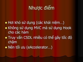 Nhược điểm

 Hơi khó sử dụng (các khái niệm…)
 Không sử dụng MVC mà sử dụng Hook
  cho các hàm
 Truy vấn CSDL nhiều có thể gây tốc độ
  chậm
 Nên tối ưu (eAccelerator…)
 