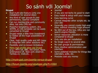 So sánh với Joomla!
Drupal                                           Joomla!
 Real multi-site-feature (only one              If you are not techy its good to start
   installation for several sites)               Easy install & setup with your mouse
 Any Kind of user groups & user                 Easy learning curve
   permissions, OpenId compliant                 Cannot integrate other scripts etc. to
 Can run membership and community                your site
   sites, not only CMS etc                       Generally you cannot create high-end
 Powerful templating system. Any                 sites, without investing huge amount
   XHTML or CSS template can be easily           No SEO out of the box, URLs are not
   converted to Drupal.                           search engine friendly.
 Drupal needs a little time investment
   to realize all the huge possibilities of      Server resources utilization is more
   Drupal                                         compared to drupal
 Clear, high quality code and API (easy
                                                 Only one site per installation
   to integrate with other solutions etc)        No Single Log-in to several sites
 Flexibility and no known limitations           No User groups & permissions
 Many high profile sites use Drupal             More intuitive administration user
   (e.g.: MTV UK, BBC, the Onion, Nasa,           interface
   Greenpeace UK, New york observer,             Some polished modules for things like
   Tamtay.vn, VietLUG… )                          calendars, polls, etc.
                                                 Modules cost you money
http://mydrupal.com/joomla-versus-drupal
http://forum.joomla.org/viewtopic.php?t=4364
 