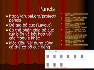 Panels
                                  Panels 2: Adding a node to a
 http://drupal.org/project/   
                                   panel page
                                   Panels 2: Basic text layouts
  panels                          Panels 2: Create a node
                                   override

 Để tạo bố cục (Layout)
                                  Panels 2: Creating a mini
                                   panel and passing
                                   arguments through context

 Có thể phân chia bố cục         Panels 2: Creating a new
                                   front page with Views and

  tuỳ biến và kết hợp với      
                                   Panels 2
                                   Panels 2: Creating contexts

  các Module khác
                                   and relationships that are
                                   node type aware
                                  Panels 2: Overriding the
 Một Kiểu Nội dung cũng       
                                   node edit form
                                   Panels 2: Panels everywhere
  có thể có bố cục riêng
 