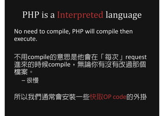 PHP is a Interpreted language
No need to compile, PHP will compile then
execute.

不用compile的意思是他會在「每次」request
進來的時候compile，無論你有沒有改過那個
檔案。
  – 很慢

所以我們通常會安裝一些快取OP code的外掛
 