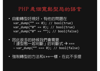 PHP 是個寬鬆型態的語言
• 自動轉型好規好，有他的問題在
 var_dump(“” == 0); // bool(true)
 var_dump(“0” == 0); // bool(true)
 var_dump(“0” == “”); // bool(false)

• 因此很多的時候我們會需要
  「連型態一起判斷」的判斷式                ===
 – var_dump(“” === 0); // bool(false)

• 強制轉型的方法和c++一樣，在此不多提
 