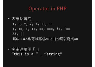 Operator in PHP
• 大家都會的
  +, -, *, /, %, ++, --
  <, <=, >, >=, ==, ===, !=, !==
  &&, ||
  其中，&&也可以寫成AND, ||也可以寫成OR


• 字串連接用「.」
  “this is a “ . “string”
 
