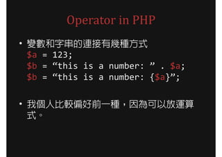 Operator in PHP
• 變數和字串的連接有幾種方式
  $a = 123;
  $b = “this is a number: ” . $a;
  $b = “this is a number: {$a}”;

• 我個人比較偏好前一種，因為可以放運算
  式。
 