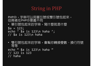 String in PHP
PHP中，字串可以用單引號或雙引號包起來，
但兩者在PHP中意義不同
• 單引號包起來的字串，寫什麼就是什麼
$a = 123;
echo ‘ $a is 123n haha ’;
// $a is 123n haha

• 雙引號包起來的字串，會幫你轉換變數、換行符號
  等等
echo “ $a is 123n haha ”
// 123 is 123
// haha
 