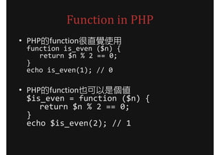Function in PHP
• PHP的function很直覺使用
 function is_even ($n) {
    return $n % 2 == 0;
 }
 echo is_even(1); // 0

• PHP的function也可以是個值
  $is_even = function ($n) {
     return $n % 2 == 0;
  }
  echo $is_even(2); // 1
 
