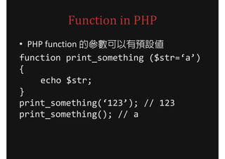 Function in PHP
• PHP function 的參數可以有預設值
function print_something ($str=‘a’)
{
     echo $str;
}
print_something(‘123’); // 123
print_something(); // a
 